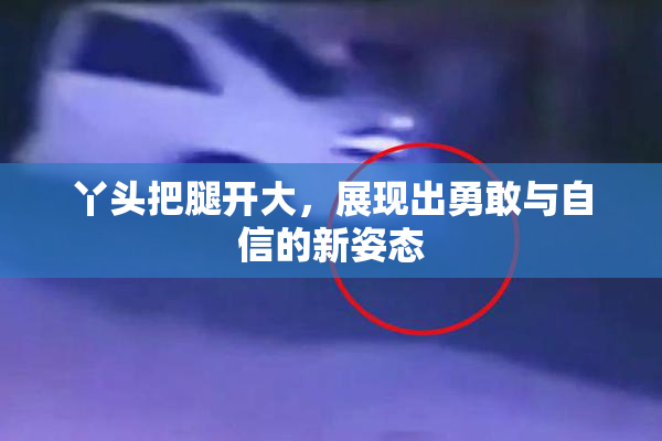 丫头把腿开大，展现出勇敢与自信的新姿态