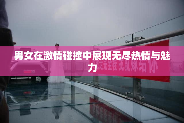 男女在激情碰撞中展现无尽热情与魅力