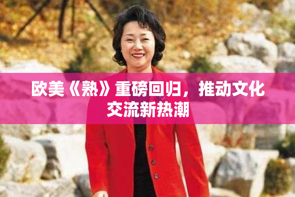 欧美《熟》重磅回归，推动文化交流新热潮