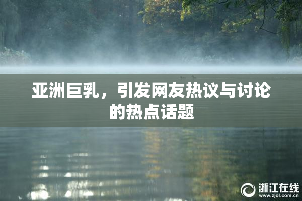亚洲巨乳，引发网友热议与讨论的热点话题
