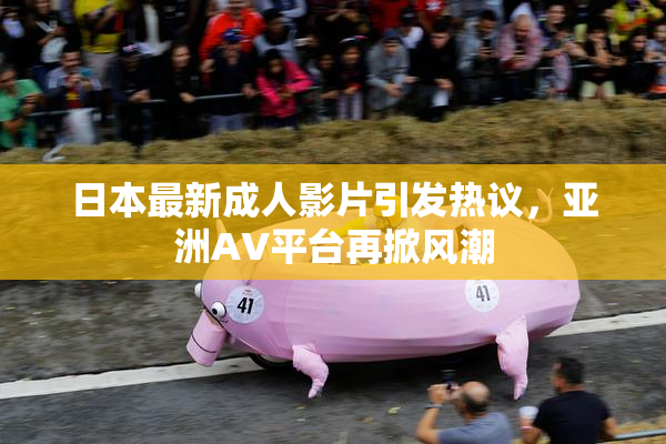 日本最新成人影片引发热议，亚洲AV平台再掀风潮