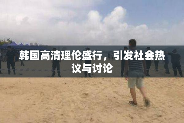 韩国高清理伦盛行，引发社会热议与讨论