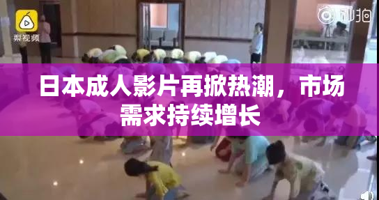 日本成人影片再掀热潮，市场需求持续增长