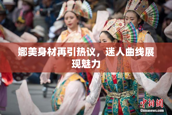 娜美身材再引热议，迷人曲线展现魅力