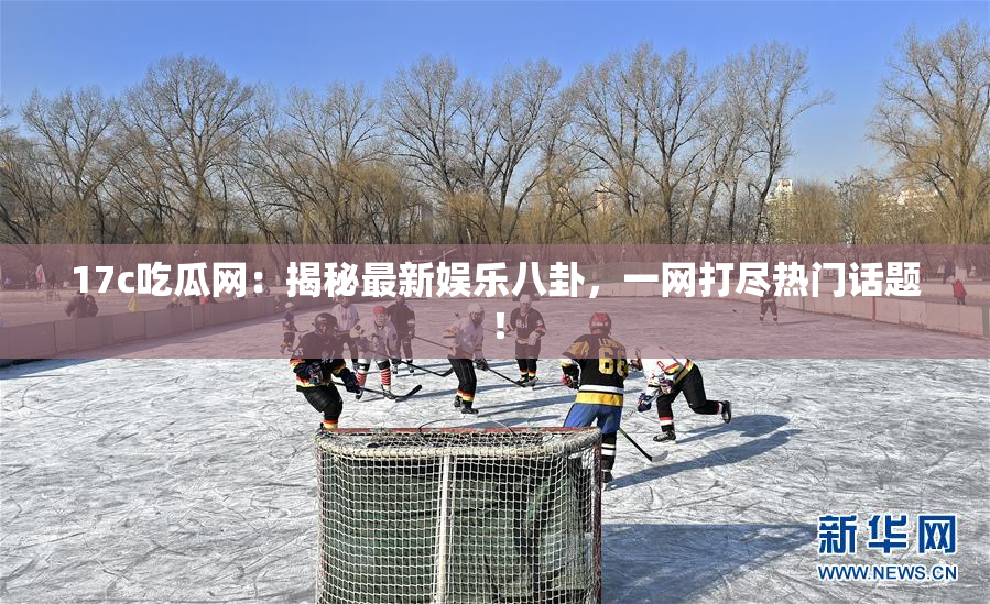 17c吃瓜网：揭秘最新娱乐八卦，一网打尽热门话题！