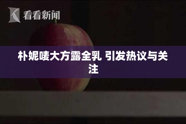 朴妮唛大方露全乳 引发热议与关注
