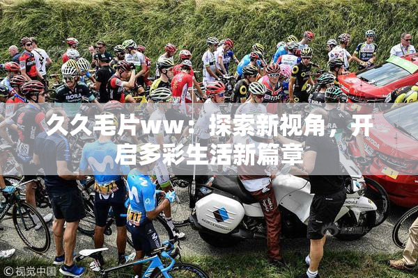 久久毛片ww：探索新视角，开启多彩生活新篇章