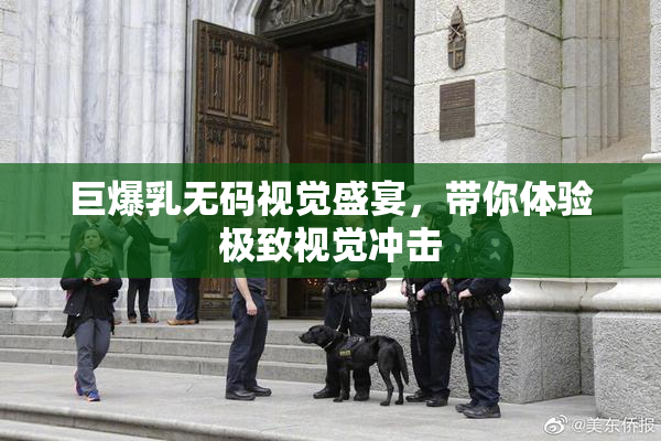 巨爆乳无码视觉盛宴，带你体验极致视觉冲击