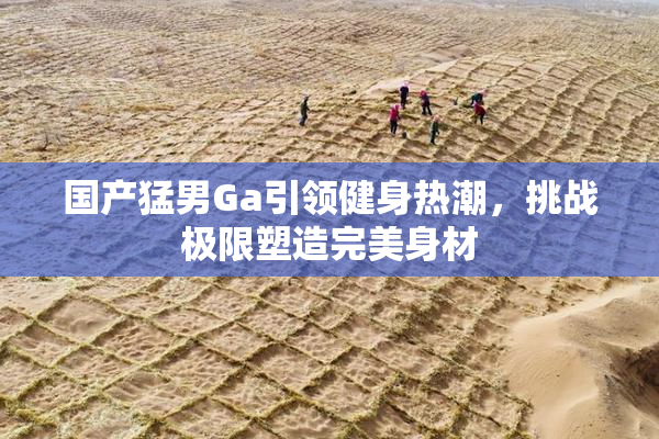 国产猛男Ga引领健身热潮，挑战极限塑造完美身材