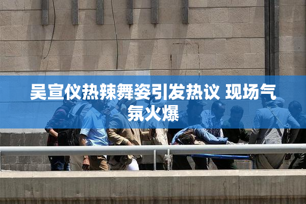 吴宣仪热辣舞姿引发热议 现场气氛火爆