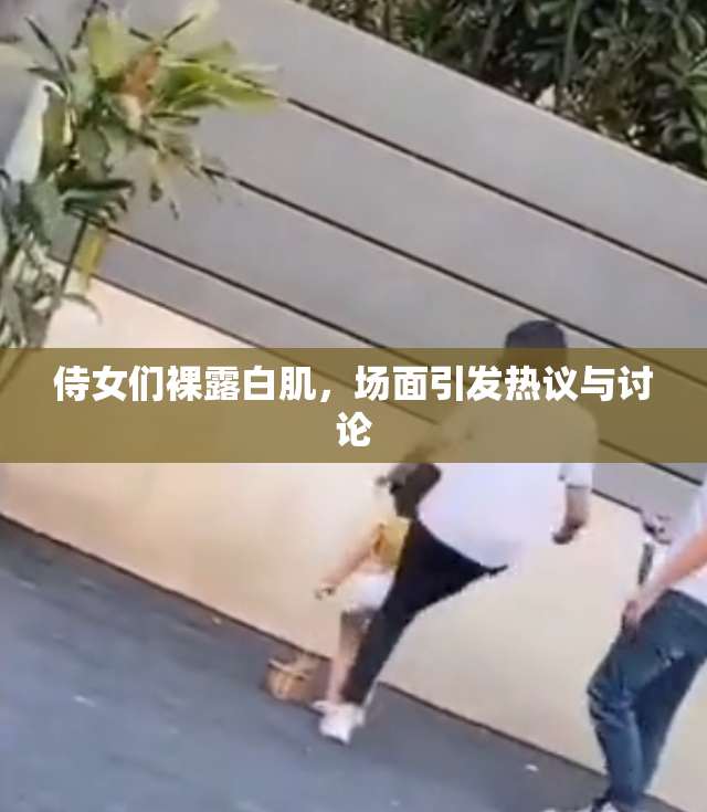 侍女们裸露白肌，场面引发热议与讨论