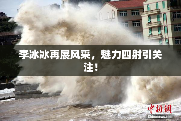 李冰冰再展风采，魅力四射引关注！