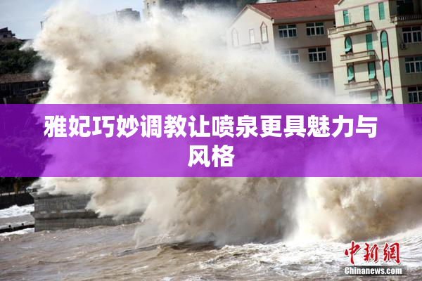 雅妃巧妙调教让喷泉更具魅力与风格