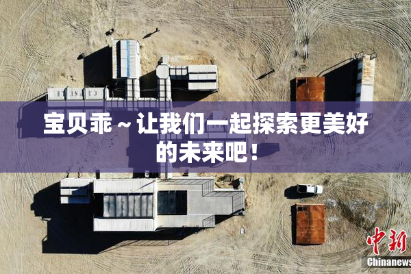 宝贝乖～让我们一起探索更美好的未来吧！