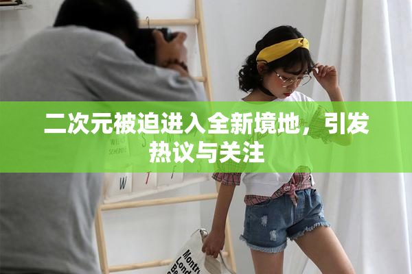 二次元被迫进入全新境地，引发热议与关注