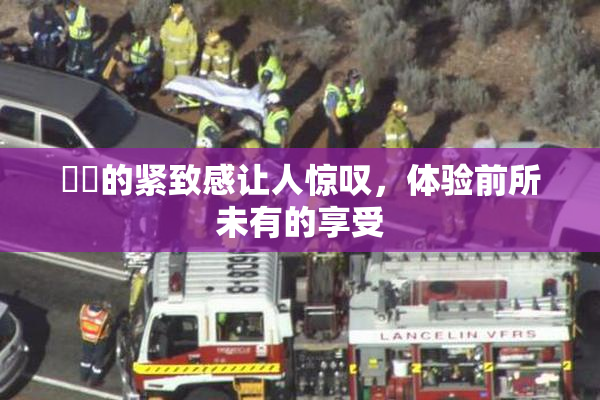 妺妺的紧致感让人惊叹，体验前所未有的享受