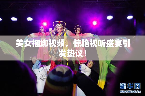 美女捆绑视频，惊艳视听盛宴引发热议！