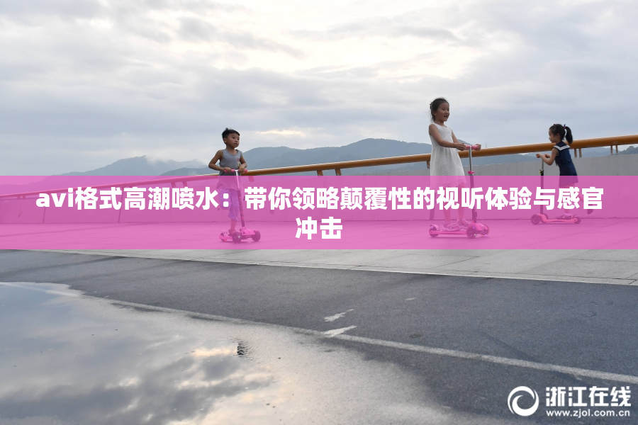 avi格式高潮喷水：带你领略颠覆性的视听体验与感官冲击