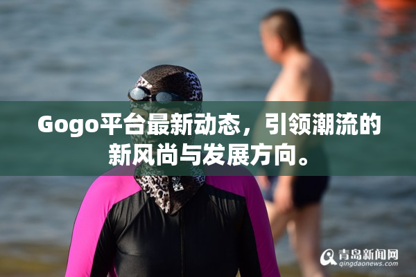 Gogo平台最新动态，引领潮流的新风尚与发展方向。