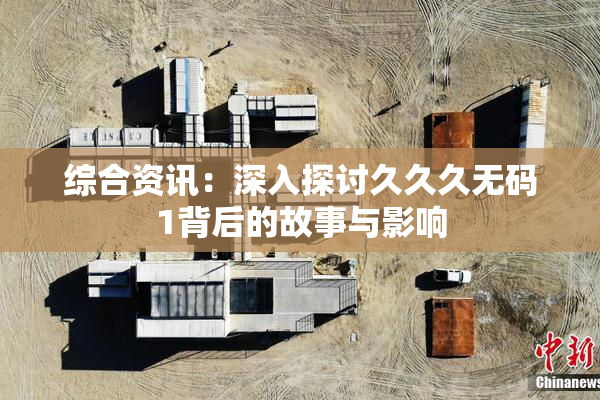 综合资讯：深入探讨久久久无码1背后的故事与影响