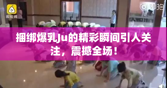 捆绑爆乳Ju的精彩瞬间引人关注，震撼全场！