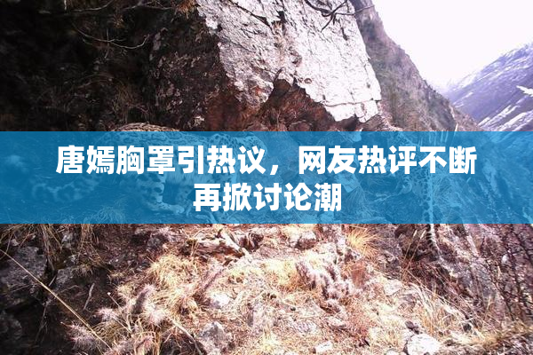 唐嫣胸罩引热议，网友热评不断再掀讨论潮