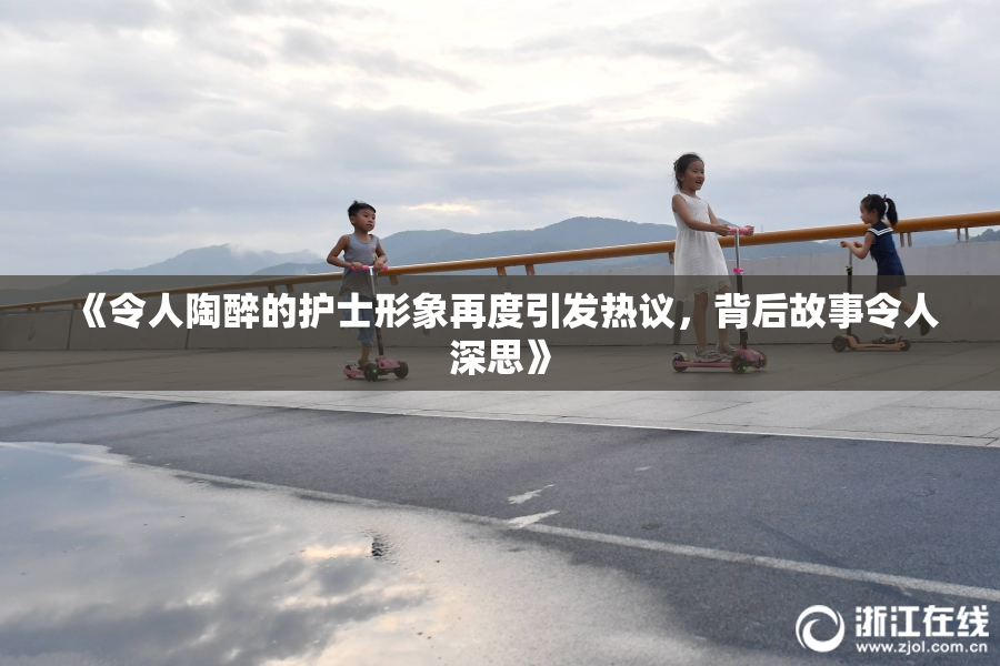 《令人陶醉的护士形象再度引发热议，背后故事令人深思》