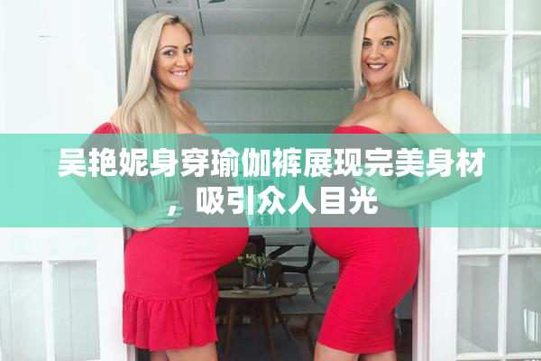 吴艳妮身穿瑜伽裤展现完美身材，吸引众人目光
