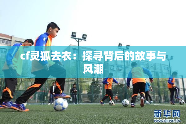 cf灵狐去衣：探寻背后的故事与风潮