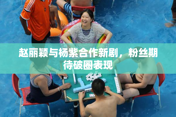 赵丽颖与杨紫合作新剧，粉丝期待破圈表现