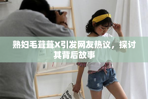 熟妇毛葺葺X引发网友热议，探讨其背后故事
