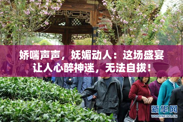 娇喘声声，妩媚动人：这场盛宴让人心醉神迷，无法自拔！