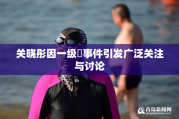 关晓彤因一级婬事件引发广泛关注与讨论