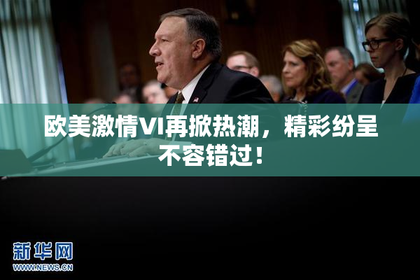 欧美激情VI再掀热潮，精彩纷呈不容错过！