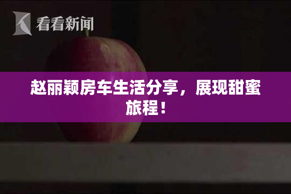赵丽颖房车生活分享，展现甜蜜旅程！