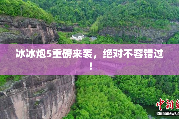 冰冰炮5重磅来袭，绝对不容错过！
