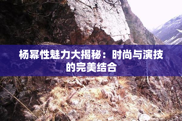 杨幂性魅力大揭秘：时尚与演技的完美结合