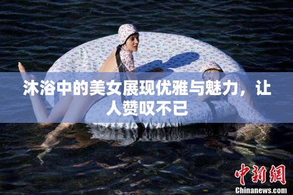 沐浴中的美女展现优雅与魅力，让人赞叹不已