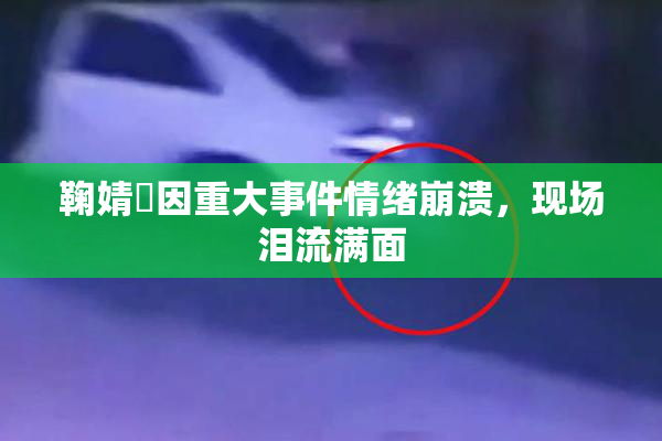 鞠婧祎因重大事件情绪崩溃，现场泪流满面