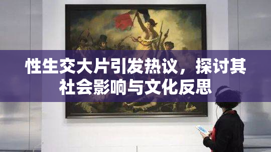 性生交大片引发热议，探讨其社会影响与文化反思