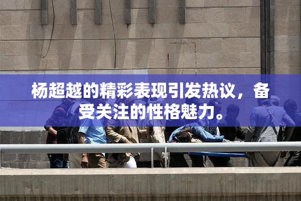 杨超越的精彩表现引发热议，备受关注的性格魅力。