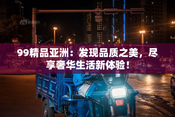 99精品亚洲：发现品质之美，尽享奢华生活新体验！