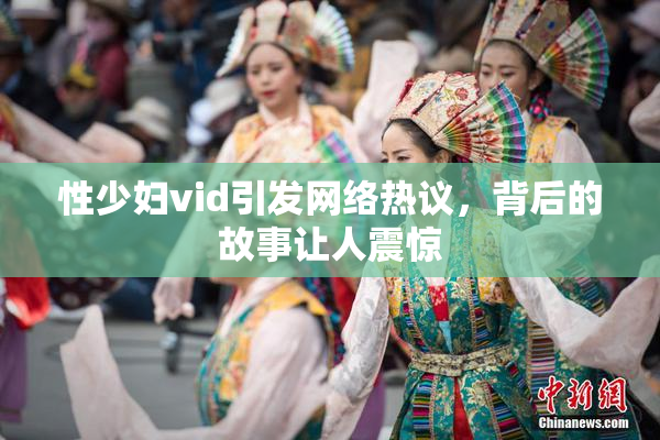 性少妇vid引发网络热议，背后的故事让人震惊