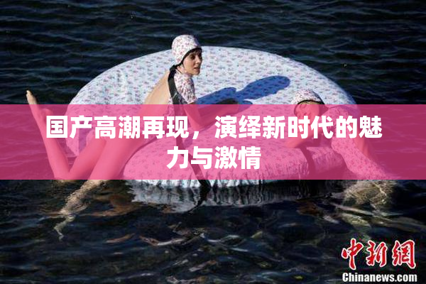 国产高潮再现，演绎新时代的魅力与激情