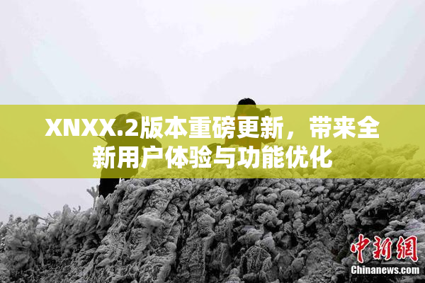 XNXX.2版本重磅更新，带来全新用户体验与功能优化