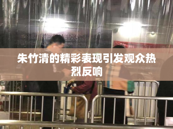 朱竹清的精彩表现引发观众热烈反响