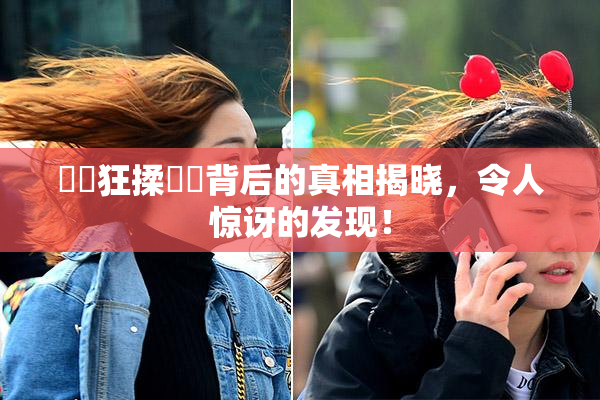 ❌‌狂揉❌‌背后的真相揭晓，令人惊讶的发现！