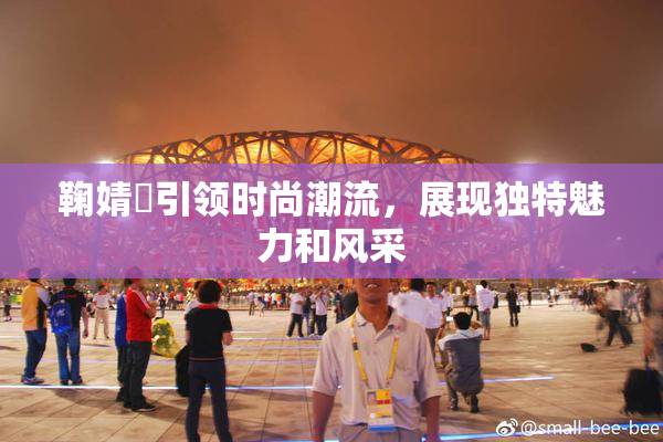鞠婧祎引领时尚潮流，展现独特魅力和风采