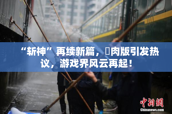 “斩神”再续新篇，婬肉版引发热议，游戏界风云再起！