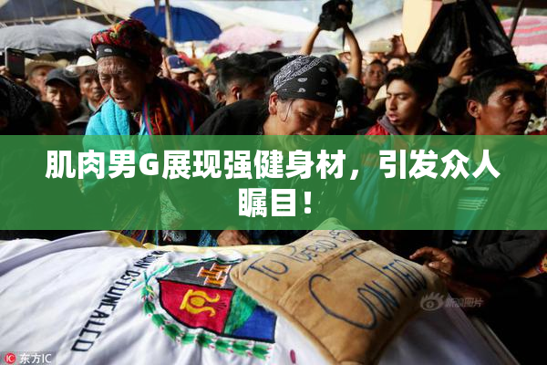 肌肉男G展现强健身材，引发众人瞩目！
